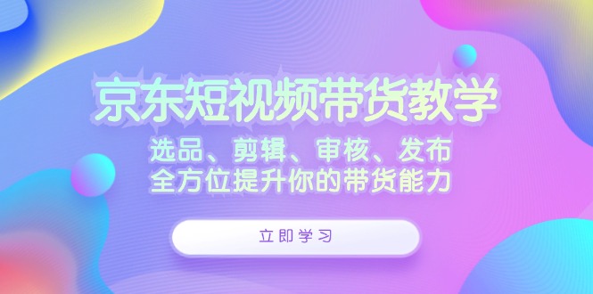京东短视频带货教学：选品、剪辑、审核、发布，全方位提升你的带货能力 - 宏盛创业网-宏盛创业网