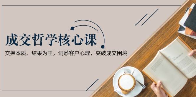 成交哲学课，交换本质、结果为王，洞悉客户心理，突破成交困境 - 宏盛创业网-宏盛创业网