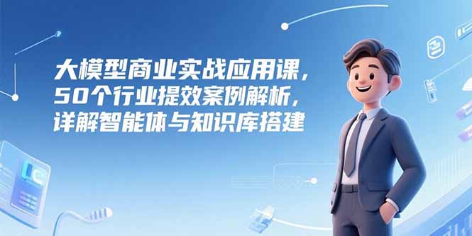 大模型商业实战应用课，50个行业提效案例解析，详解智能体与知识库搭建 - 宏盛创业网-宏盛创业网