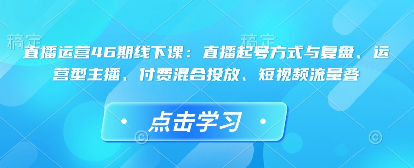 直播运营46期线下课：直播起号方式与复盘、运营型主播、付费混合投放、短视频流量叠 - 宏盛创业网-宏盛创业网