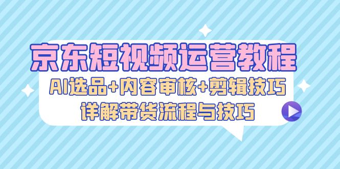 京东短视频运营教程：AI选品+内容审核+剪辑技巧，详解带货流程与技巧 - 宏盛创业网-宏盛创业网