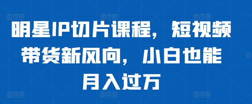 明星IP切片课程，短视频带货新风向，小白也能月入过万 - 宏盛创业网-宏盛创业网