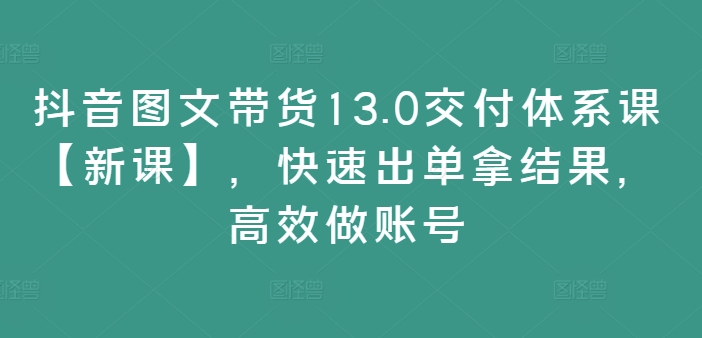 抖音图文带货13.0交付体系课【新课】，快速出单拿结果，高效做账号 - 宏盛创业网-宏盛创业网