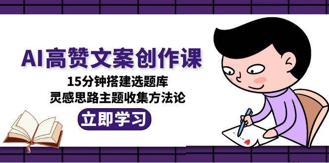 AI高赞文案创作课，15分钟搭建选题库，灵感思路主题收集方法论 - 宏盛创业网-宏盛创业网