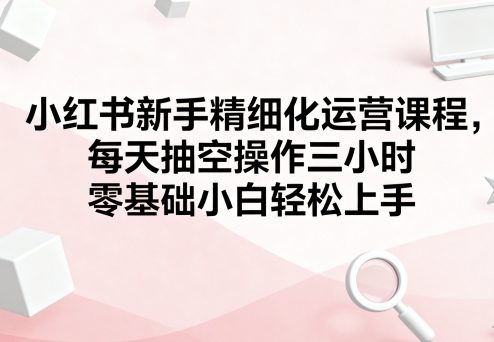 小红书新手精细化运营课程，每天抽空操作三小时，零基础小白轻松上手 - 宏盛创业网-宏盛创业网