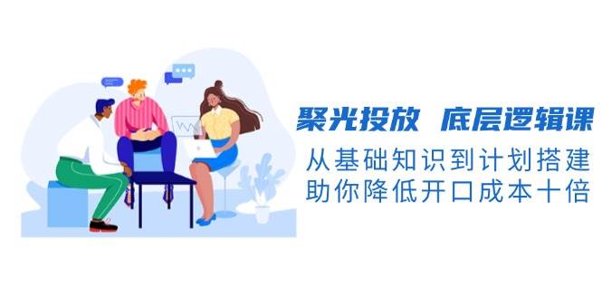 聚光投放底层逻辑课，从基础知识到计划搭建，助你降低开口成本十倍 - 宏盛创业网-宏盛创业网
