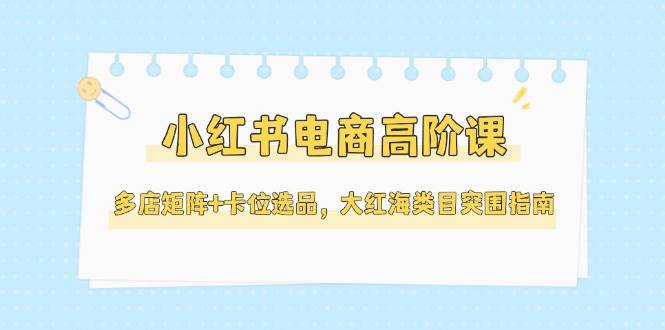 小红书电商高阶课，多店矩阵+卡位选品，大红海类目突围指南(更新5月) - 宏盛创业网-宏盛创业网