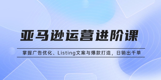 亚马逊运营进阶课：掌握广告优化、Listing文案与爆款打造，日销出千单 - 宏盛创业网-宏盛创业网