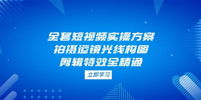全套短视频实操方案，拍摄运镜光线构图，剪辑特效全精通 - 宏盛创业网-宏盛创业网