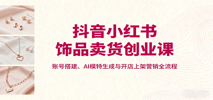 抖音小红书饰品卖货创业课，账号搭建、AI模特生成与开店上架营销全流程 - 宏盛创业网-宏盛创业网