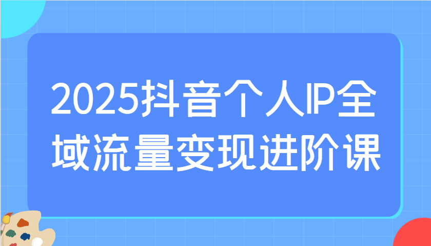 2025抖音个人IP全域流量变现进阶课：选爆品、抖音付费投流、千川投流实操及优化等 - 宏盛创业网-宏盛创业网