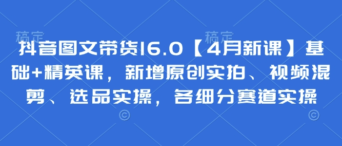 抖音图文带货16.0【4月新课】基础+精英课，新增原创实拍、视频混剪、选品实操，各细分赛道实操 - 宏盛创业网-宏盛创业网
