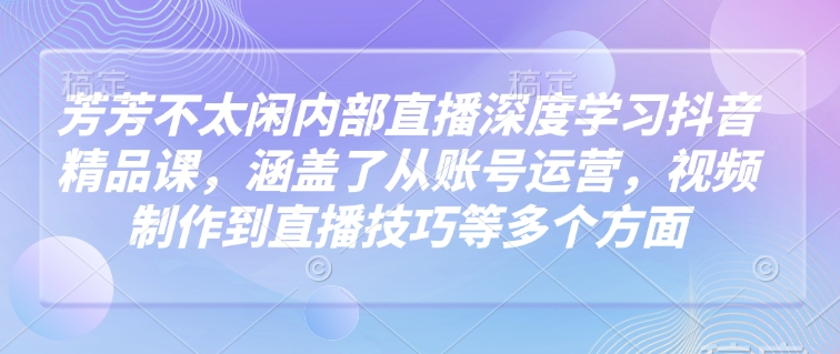 芳芳不太闲内部直播深度学习抖音精品课，涵盖了从账号运营，视频制作到直播技巧等多个方面 - 宏盛创业网-宏盛创业网