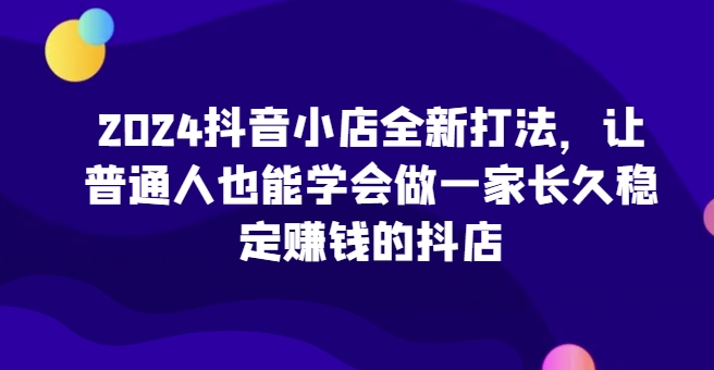 2024抖音小店全新打法，让普通人也能学会做一家长久稳定赚钱的抖店(更新) - 宏盛创业网-宏盛创业网