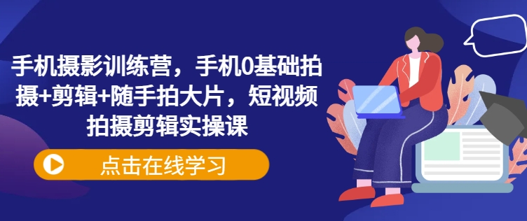 手机摄影训练营，手机0基础拍摄+剪辑+随手拍大片，短视频拍摄剪辑实操课 - 宏盛创业网-宏盛创业网