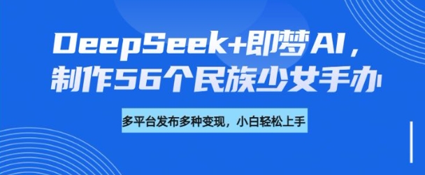 DeepSeek+即梦AI，制作56个民族少女手办，附详细教程+变现方向 - 宏盛创业网-宏盛创业网