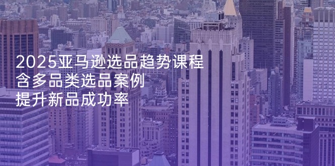 2025亚马逊选品趋势课程，含多品类选品案例，提升新品成功率 - 宏盛创业网-宏盛创业网