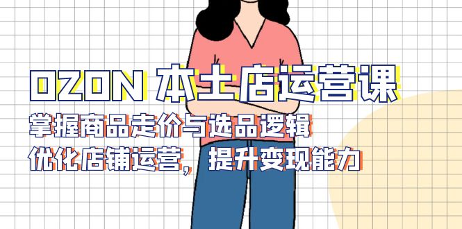 OZON 本土店运营课，掌握商品走价与选品逻辑，优化店铺运营，提升变现能力 - 宏盛创业网-宏盛创业网