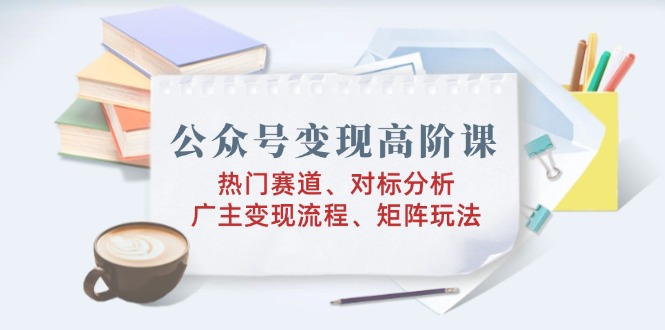 公众号变现高阶课：热门赛道、对标分析、广告主变现流程、矩阵玩法 - 宏盛创业网-宏盛创业网